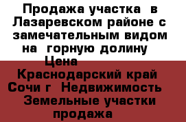Продажа участка  в Лазаревском районе с замечательным видом на  горную долину › Цена ­ 550 000 - Краснодарский край, Сочи г. Недвижимость » Земельные участки продажа   